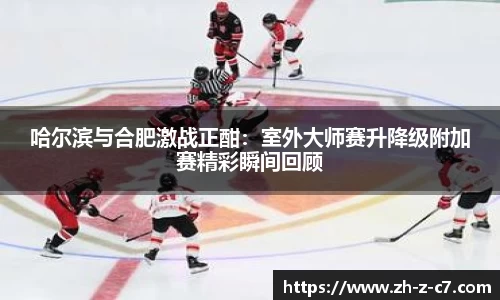 哈尔滨与合肥激战正酣:室外大师赛升降级附加赛精彩瞬间回顾